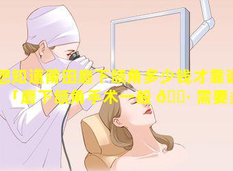 想知道莆田磨下颌角多少钱才靠谱「磨下颌角手术一般 🌷 需要多少钱」